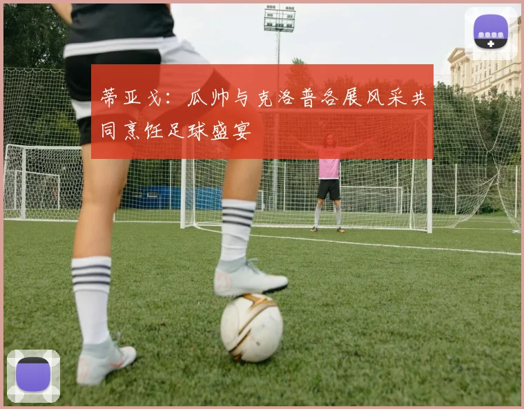 蒂亚戈：瓜帅与克洛普各展风采共同烹饪足球盛宴