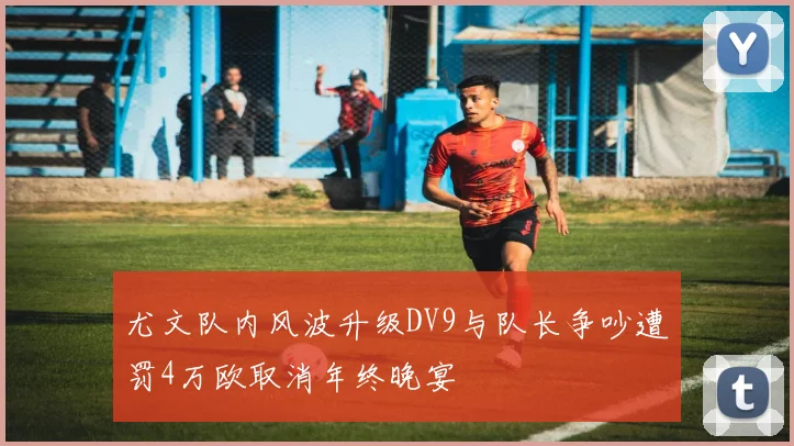 尤文队内风波升级DV9与队长争吵遭罚4万欧取消年终晚宴