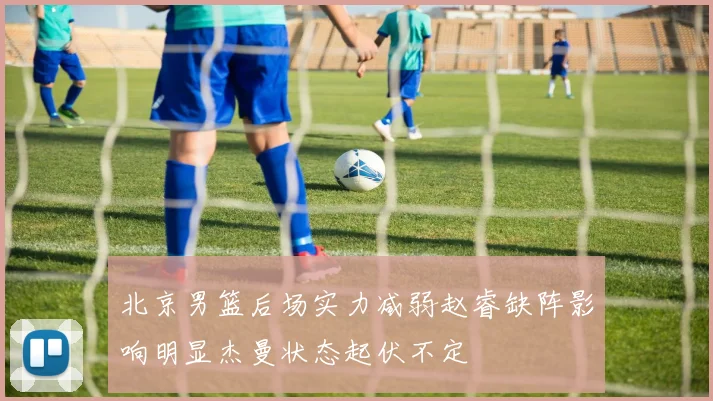 北京男篮后场实力减弱赵睿缺阵影响明显杰曼状态起伏不定