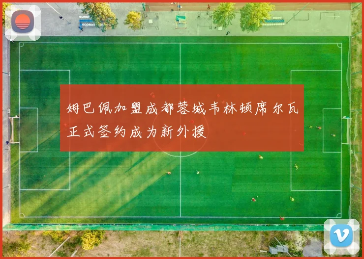 姆巴佩加盟成都蓉城韦林顿席尔瓦正式签约成为新外援