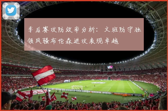 季后赛攻防效率分析：文班防守独领风骚布伦森进攻表现卓越