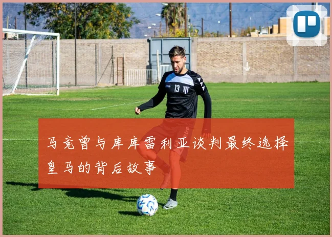 马竞曾与库库雷利亚谈判最终选择皇马的背后故事
