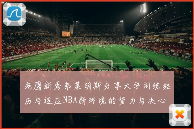 老鹰新秀弗莱明斯分享大学训练经历与适应NBA新环境的努力与决心