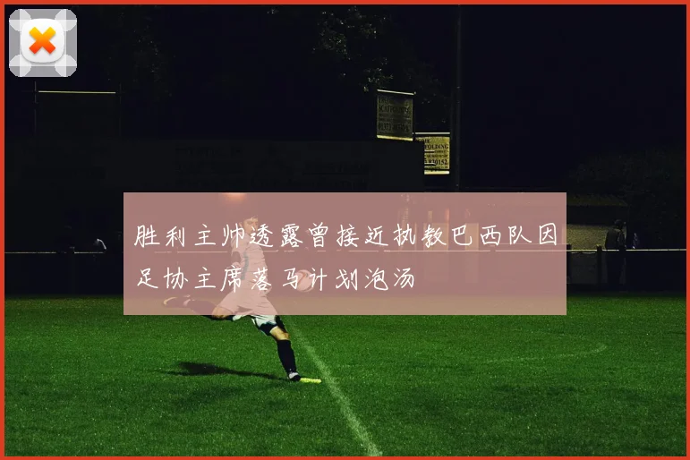 胜利主帅透露曾接近执教巴西队因足协主席落马计划泡汤