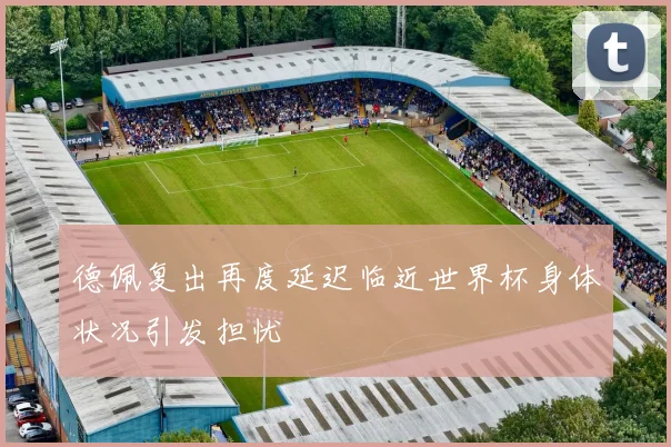 德佩复出再度延迟临近世界杯身体状况引发担忧