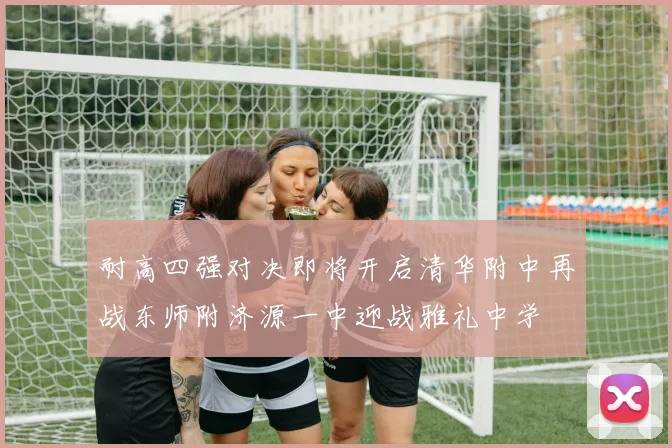 耐高四强对决即将开启清华附中再战东师附济源一中迎战雅礼中学