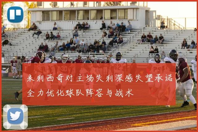 米利西奇对主场失利深感失望承诺全力优化球队阵容与战术