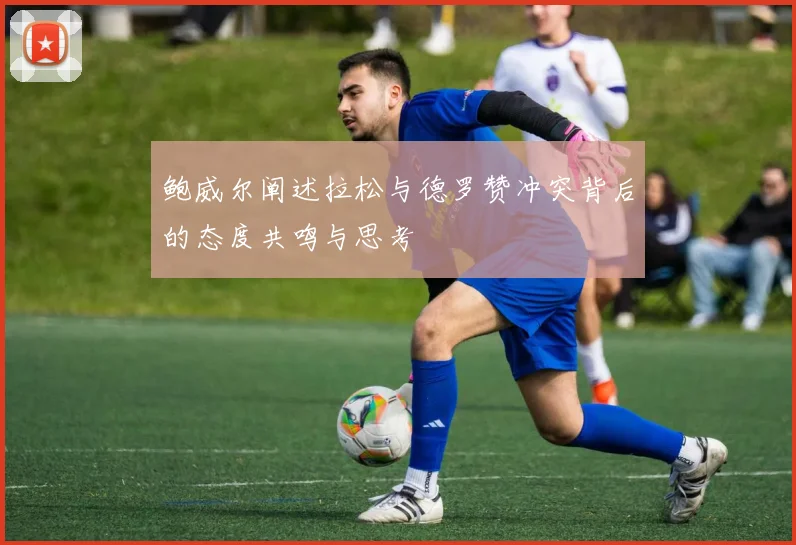 鲍威尔阐述拉松与德罗赞冲突背后的态度共鸣与思考