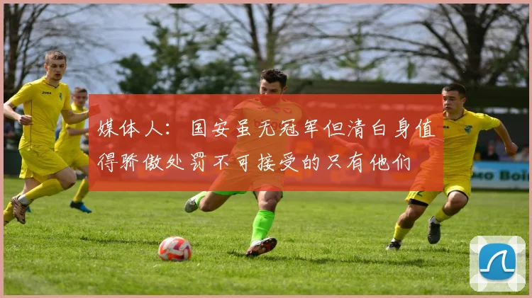 媒体人：国安虽无冠军但清白身值得骄傲处罚不可接受的只有他们