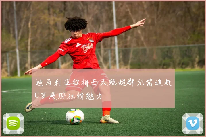 迪马利亚称梅西天赋超群无需追赶C罗展现独特魅力