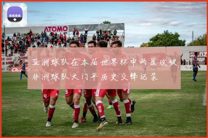 亚洲球队在本届世界杯中两度攻破非洲球队大门平历史交锋记录